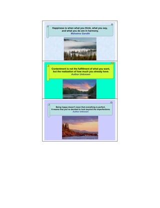 Happiness is when what you think, what you say,
       and what you do are in harmony.
               Mahatma Gandhi




Contentment is not the fulfillment of what you want,14
 but the realization of how much you already have.
                   Author Unknown




     Being happy doesn't mean that everything is perfect.
It means that you've decided to look beyond the imperfections.
                                                             15
                       Author Unknown
 
