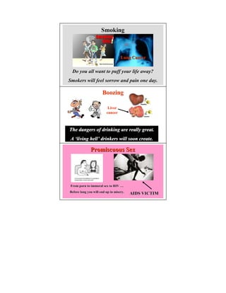 Smoking



                                   Lung Cancer


  Do you all want to puff your life away?
Smokers will feel sorrow and pain one day.

                      Boozing

                          Liver
                         cancer



The dangers of drinking are really great.
 A ‘living hell’ drinkers will soon create.

              Promiscuous Sex




 From porn to immoral sex to HIV …
Before long you will end up in misery.
                                         AIDS VICTIM
 