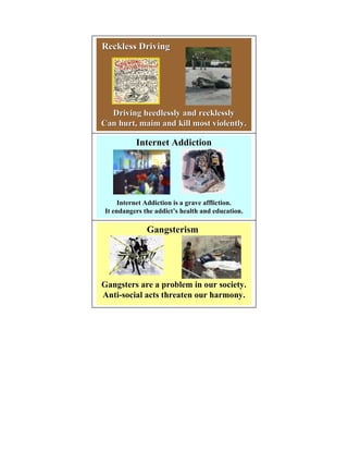 Reckless Driving




  Driving heedlessly and recklessly
Can hurt, maim and kill most violently.

          Internet Addiction




     Internet Addiction is a grave affliction.
It endangers the addict’s health and education.
                 addict’

              Gangsterism




Gangsters are a problem in our society.
Anti-social acts threaten our harmony.
 