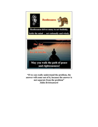 Restlessness


    Restlessness drives many to act foolishly.
   Settle the mind … act rationally and wisely.




       The End
      With Metta,
    Bro. Oh Teik Bin



     May you walk the path of peace
          and righteousness!


 “If we can really understand the problem, the
answer will come out of it, because the answer is
        not separate from the problem”
              Jiddu Krishnamurti
 