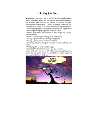19 May I Reflect…
Many of us    experience a lot of Dukkka or suffering like anxiety,
stress, frustration, worry and fear because we have wrong views
and attitudes. Our reactions are rooted in delusion and past
unwholesomeI conditioning. Twisted Ior unwise ponder on the
Ever since was a child of six, used to views like the
following willdisparities to suffer mentally or psychologically:It
tremendous cause us that exist in human conditions.
* Notlater on innegative things that sometimes will happen to us
was accepting my life, when I started to learn and practise
* Attaching or clinging to people, things or views
the Dhamma that some light was shed on these
* Always thinking the outside world or other people are causing
philosophical issues. Some years ago, I did a Power Point
our unhappiness
* Always complaining orthe thoughts that puzzled me when I
presentation based on finding faults with others
* Having highThe objective was toand people us reflect on
was young. expectations of things help make
* Having a ‘perfectionist’ outlook or attitudeFour Noble Truths,
the Dhamma – the Way things are, The
* HarboringUniversal thoughts of anger, ill-will, jealousy and
The Five negative Orders, The Law of Cause and Effect,
enmity and Rebirth, The Six Realms etc.
Kamma
* Not being able to forgive and to let go
* Living a life of self-centeredness and ego boosting
Unless and until we live a life of love, kindness, compassion,
generosity, service to others and mindfulness, mental happiness
and peace will always elude us.

                                 MAY I
                               REFLECT…
                               REFLECT…




                                                             1
 