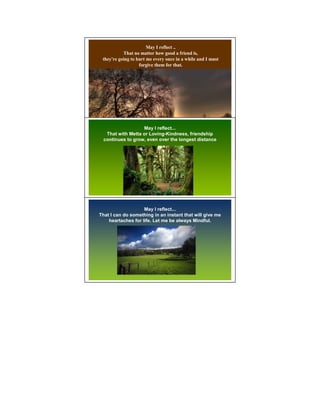 May I reflect ..
           That no matter how good a friend is,
 they're going to hurt me every once in a while and I must
                   forgive them for that.




                   May I reflect...
   That with Metta or Loving-Kindness, friendship
  continues to grow, even over the longest distance
                                                             2




                    May I reflect...
That I can do something in an instant that will give me
    heartaches for life. Let me be always Mindful.
 