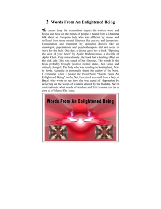 2 Words From An Enlightened Being
We cannot deny the tremendous impact the written word and
books since I was the child of six, I used to from a Dhamma
 Ever can have on a minds of people. I heard ponder on the
talk about an disparities lady who was afflicted conditions.and
 tremendous European that exist in human by cancer It
suffered from in mymental illnesses like anxiety and depression.
 was later on some life, when I started to learn and practise
Consultation andthat some by specialist shed on like an
 the Dhamma          treatment light was doctors          these
oncologist, psychiatrists and psychotherapists didPower Point
 philosophical issues. Some years ago, I did a not seem to
work for the lady. One day, thoughts gave her a book “Opening
 presentation based on the a doctor that puzzled me when I
the door of your heart” by Ajahn Brahmavamso, a disciple of
 was young. The objective was to help make us reflect on
Ajahn Chah. Very miraculously, the book had a healing effect on
 the Dhamma – the Way things are, The Four Noble Truths,
the sick lady. She was cured of her illnesses. The words in the
book Five Universal Orders, The Law states…her and Effect,
 The probably brought positive mental of Cause views and
 Kamma and Rebirth, The Six Realms etc.
attitude changed. The lady who was residing in Switzerland, flew
to Perth, Australia to and some realization author ofDhamma
 With understanding personally thank the of these the book.
Ipoints we can learn posted therighteousness, harmony and
   remember when I to live in PowerPoint “Words From An
Enlightened Being” onwith the I received an email from a lady in
 peace in accordance the Net, Natural Laws.
Brazil who is lived meaningfully within oneself depression by
 A life that wrote to say how she was cured of and also
reflecting on the words of wisdom a most worthyBuddha. Never
 serving those in need, would be uttered by the life.
underestimate what words of wisdom and Life lessons can do to
cure us of Mental Dis –ease.
 