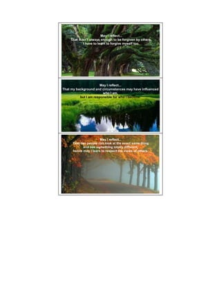 May I reflect...
    That it isn't always enough to be forgiven by others,
             I have to learn to forgive myself too.




                       May I reflect...
That my background and circumstances may have influenced
                        who I am,
          but I am responsible for who I become.




                      May I reflect...
     That two people can look at the exact same thing
            and see something totally different,
     hence may I learn to respect the views of others.
 