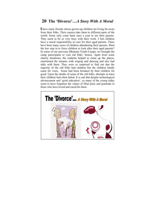 20 The ‘Divorce’…A Story With A Moral
I have many friends whose grown-up children are living far away
from their folks. Their child of six, I useddifferent parts of the
 Ever since I was a careers take them to to ponder on the
world. Some only come back once ain human conditions. It
 tremendous disparities that exist year to see their parents.
They later on in my life, when with theirto learnI and practise
 was seem to be so very busy I started work. feel children
have a moral responsibility to care for their aged parents. these
 the Dhamma that some light was shed on There
have been manyissues.of children abandoning their Power Point
 philosophical cases Some years ago, I did a parents. Must
the law step in to force children to look after their aged parents?
 presentation based on the thoughts that puzzled me when I
In some of our previous Dhamma Youth Camps, we brought the
 was young. The objective was to help make us reflect on
camp participants to visit old folks’ homes. Apart from some
charity donations, the students helped to Four Noble Truths,
 the Dhamma – the Way things are, The clean up the places,
entertained the inmates Orders, The Law of Cause and Effect,
 The Five Universal with singing and dancing and also had
talks with them. TheyThe Six Realms etc. find out that the
 Kamma and Rebirth, were so surprised to
majority of the old folks some realization of these Dhamma
 With understanding and had children but the children hardly
came for visits. learn tohad been forsaken by their children for
 points we can Some live in righteousness, harmony and
good. Upon the deaths with the of the old folks, attempts to trace
 peace in accordance of some Natural Laws.
their children had often failed. It is within oneself and also
 A life that is lived meaningfully sad that despite technological
advancement and need, would be a so many of the young today
 serving those in ‘good education’, most worthy life.
seem to have forgotten the values of filial piety and gratitude to
those who have loved and cared for them.
 