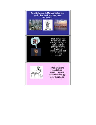 An elderly man in Mumbai called his
  son in New York and said over
            the phone,
  MUMBAI                     NEW YORK




                     'I hate to ruin your
                    day son, but I have
                    to tell you that your
                       mother and I are
                      getting a divorce;
                          35 years of
                    marriage... and that
                        much misery is
                           enough!'




                     'Dad, what are
                       you talking
                    about?' the son
                   asked shockingly
                    over the phone.
 