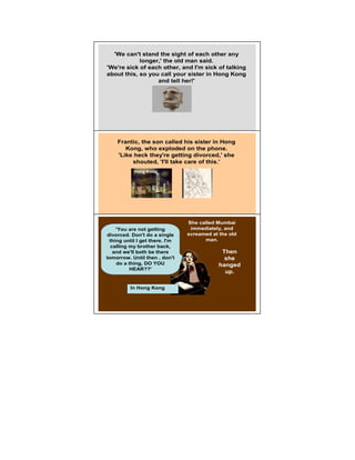 'We can't stand the sight of each other any
            longer,' the old man said.
'We're sick of each other, and I'm sick of talking
about this, so you call your sister in Hong Kong
                  and tell her!'




    Frantic, the son called his sister in Hong        5

       Kong, who exploded on the phone.
    'Like heck they're getting divorced,' she
         shouted, 'I'll take care of this.'
           Hong Kong




                                She called Mumbai
    'You are not getting         immediately, and
                                                      6
divorced. Don't do a single     screamed at the old
 thing until I get there. I'm         man.
  calling my brother back,
   and we'll both be there                   Then
tomorrow. Until then , don't                  she
    do a thing, DO YOU                      hanged
          HEAR??'
                                              up.

          In Hong Kong
 