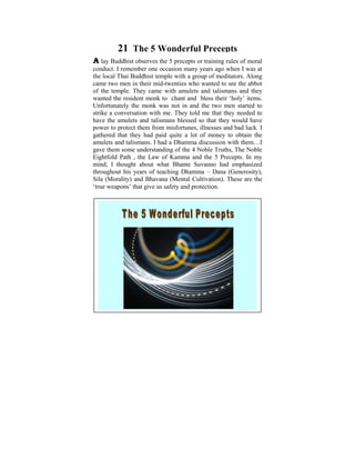 21 The 5 Wonderful Precepts
A lay Buddhist observes the 5 precepts or training rules of moral
conduct. I remember one occasion many years ago when I was at
the local ThaiI Buddhistchild ofwith a Igroup of meditators. Along
 Ever since was a temple six, used to ponder on the
came two mendisparities that existwho human to see the abbot
 tremendous in their mid-twenties in wanted conditions. It
of the temple.in my camewhen amulets and learn and practise
 was later on They life, with I started to talismans and they
wanted the resident monk to chant and was shed ‘holy’ items.
 the Dhamma that some light bless their on these
Unfortunately the monk was not in and thedid a men started to
 philosophical issues. Some years ago, I two Power Point
strike a conversation on the thoughts that puzzled me when to
 presentation based with me. They told me that they needed I
have the amulets and talismans blessed so that they would have
 was young. The objective was to help make us reflect on
power to protect them from misfortunes, illnesses Noble Truths,I
 the Dhamma – the Way things are, The Four and bad luck.
gathered that they had paid quite a lot of money to obtain the
 The Five Universal Orders, The Law of Cause and Effect,
amulets and talismans. I had a Dhamma discussion with them…I
 Kamma and Rebirth, The Six Realms etc.
gave them some understanding of the 4 Noble Truths, The Noble
Eightfold Path , the Law of Kamma and the 5these Dhamma
 With understanding and some realization of Precepts. In my
mind, thought about live Bhante Suvanno harmony and
 pointsI we can learn towhat in righteousness, had emphasized
 peace in accordance with the Natural Laws.
throughout his years of teaching Dhamma – Dana (Generosity),
Sila (Morality) and Bhavana (Mental Cultivation). and also the
 A life that is lived meaningfully within oneself These are
‘true weapons’ in need, would be a most worthy life.
 serving those that give us safety and protection.
 