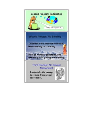 Second Precept: No Stealing




                  If they can, why can’t I?




Second Precept: No Stealing

I undertake the precept to refrain
from stealing or cheating.


I will be honest, generous, and
take delight in giving and sharing.


    Third Precept: No Sexual
           Misconduct
  I undertake the precept
  to refrain from sexual
  misconduct.
 