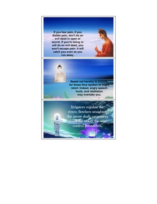If you fear pain, if you
dislike pain, don't do an
   evil deed in open or
secret. If you're doing or
will do an evil deed, you
won't escape pain: it will
 catch you even as you
         run away.




               Speak not harshly to anyone,
              for those thus spoken to might
                retort. Indeed, angry speech
                    hurts, and retaliation
                     may overtake you.



               Irrigators regulate the
             rivers; fletchers straighten
            the arrow shaft; carpenters
             shape the wood; the wise
                control themselves.
 