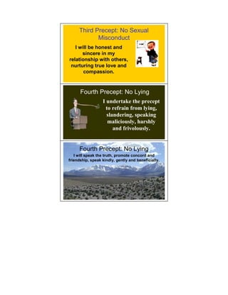 Third Precept: No Sexual
            Misconduct
   I will be honest and
      sincere in my
relationship with others,
 nurturing true love and
       compassion.



      Fourth Precept: No Lying
                  I undertake the precept
                   to refrain from lying,
                    slandering, speaking
                    maliciously, harshly
                       and frivolously.


     Fourth Precept: No Lying
   I will speak the truth, promote concord and
friendship, speak kindly, gently and beneficially.
 