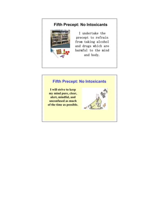 Fifth Precept: No Intoxicants

                       I undertake the
                      precept to refrain
                     from taking alcohol
                     and drugs which are
                     harmful to the mind
                          and body.




   Fifth Precept: No Intoxicants
  I will strive to keep
 my mind pure, clear,
  alert, mindful, and
 unconfused as much
of the time as possible.
 