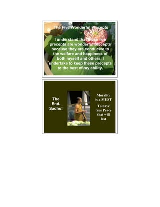 The Five Wonderful Precepts


   I understand that these five
precepts are wonderful precepts
 because they are conducive to
  the welfare and happiness of
     both myself and others. I
undertake to keep these precepts
     to the best of my ability.




                        Morality
 The                   is a MUST
 End.
                        To have
Sadhu!                 true Peace
                        that will
                          last
 
