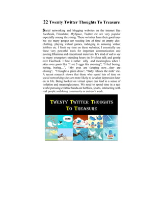 22 Twenty Twitter Thoughts To Treasure
Social networking and blogging websites on the internet like
Facebook, Friendster, MySpace, Twitter etc are very popular
especially among the young. These websites have their good uses
but too many was a child of six, I used to ponder on chit-
 Ever since I people are wasting lots of time on empty the
chatting, playing virtual that exist in human amusing virtual
 tremendous disparities games, indulging in conditions. It
hobbies etc. I in my life, when these websites; I essentially use
 was later on limit my time on I started to learn and practise
these very powerful tools for important communication and
 the Dhamma that some light was shed on these
posting Dhamma and educational materials. It’s kind of sad to see
 philosophical issues. Some hours on frivolousatalk and gossip
so many youngsters spending
                               years ago, I did Power Point
 presentation based onitthe thoughts that puzzled me when II
over Facebook. I find rather silly and meaningless when
skim young. The objective was to help make “I feel boring,
 was over posts like “I ate 3 eggs this morning”, us reflect on
boring, boring…”, Way things are The Four now…they are
 the Dhamma – the “My eyes are, sleeping Noble Truths,
closing”, “IUniversal green dress”, “Babyof Cause and Effect,
 The Five bought a Orders, The Law refuses the milk” etc.
A recent and Rebirth, The Six Realms etc.
 Kamma research shows that those who spend lots of time on
social networking sites are more likely to develop depression later
on in life. Being hooked on virtual space can lead to a sense of
isolation and meaninglessness. We need to spend time in a real
world pursuing creative hands-on hobbies, sports, interacting with
real people and doing community or outreach work.


      TWENTY TWITTER THOUGHTS
           TO TREASURE
 