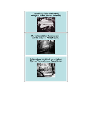Live each day wisely and mindfully.
 Then you'll be free, peaceful and happy!




 May we look at Life's Humorous side
 and let it be a good WISDOM Guide.




Relax...let your mind think out of the box.
Then you'll untangle many 'Puzzle Knots'.
 