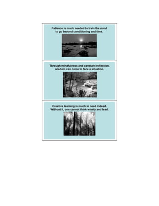 Patience is much needed to train the mind
    to go beyond conditioning and time.




Through mindfulness and constant reflection,
    wisdom can come to face a situation.




 Creative learning is much in need indeed.
Without it, one cannot think wisely and lead.
 