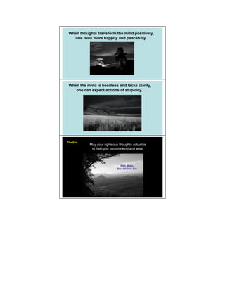 When thoughts transform the mind positively,
  one lives more happily and peacefully.




When the mind is heedless and lacks clarity,
   one can expect actions of stupidity.




The End
           May your righteous thoughts actualize
            to help you become kind and wise.




                               With Metta,
                             Bro. Oh Teik Bin
 