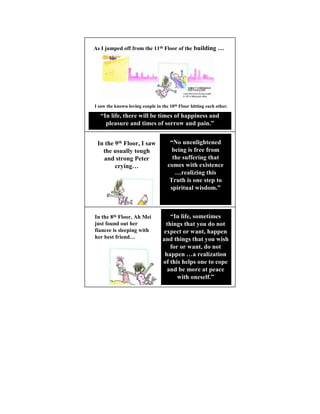 As I jumped off from the 11th Floor of the building …




I saw the known loving couple in the 10th Floor hitting each other.

  “In life, there will be times of happiness and
    pleasure and times of sorrow and pain.”


 In the 9th Floor, I saw             “ o unenlightened
   the usually tough                  being is free from
   and strong Peter                   the suffering that
        crying…                     comes with existence
                                       …realizing this
                                     Truth is one step to
                                     spiritual wisdom.”



In the 8th Floor, Ah Mei             “In life, sometimes
just found out her                 things that you do not
fiancee is sleeping with          expect or want, happen
her best friend…                  and things that you wish
                                     for or want, do not
                                   happen …a realization
                                  of this helps one to cope
                                    and be more at peace
                                        with oneself.”
 