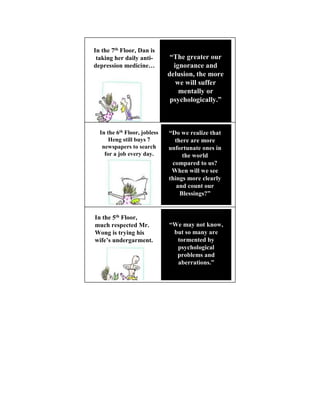 In the 7th Floor, Dan is
 taking her daily anti-        “The greater our
depression medicine…            ignorance and
                              delusion, the more
                                 we will suffer
                                  mentally or
                               psychologically.”



  In the 6th Floor, jobless   “Do we realize that
      Heng still buys 7         there are more
   newspapers to search       unfortunate ones in
    for a job every day.           the world
                               compared to us?
                               When will we see
                              things more clearly
                                 and count our
                                  Blessings?”


In the 5th Floor,
much respected Mr.            “We may not know,
Wong is trying his             but so many are
wife’s undergarment.            tormented by
                                psychological
                                problems and
                                aberrations.”
 