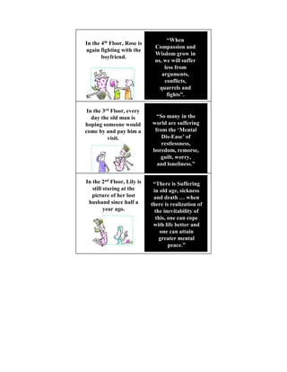 “When
In the 4th Floor, Rose is
                             Compassion and
again fighting with the
                             Wisdom grow in
       boyfriend.
                             us, we will suffer
                                 less from
                                arguments,
                                 conflicts,
                               quarrels and
                                  fights”.

 In the 3rd Floor, every
   day the old man is         “So many in the
hoping someone would        world are suffering
come by and pay him a        from the ‘Mental
          visit.                Dis-Ease’ of
                                restlessness,
                            boredom, remorse,
                               guilt, worry,
                              and loneliness.”


In the 2nd Floor, Lily is    “There is Suffering
   still staring at the      in old age, sickness
   picture of her lost       and death … when
 husband since half a       there is realization of
         year ago.            the inevitability of
                              this, one can cope
                             with life better and
                                one can attain
                                greater mental
                                    peace.”
 