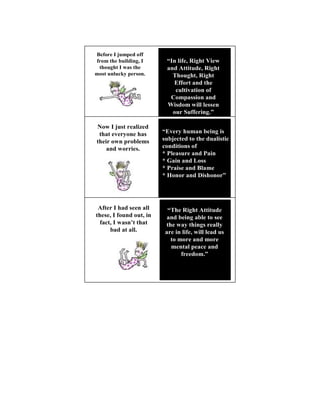 Before I jumped off
from the building, I      “In life, Right View
 thought I was the        and Attitude, Right
most unlucky person.        Thought, Right
                            Effort and the
                             cultivation of
                           Compassion and
                          Wisdom will lessen
                            our Suffering.”

  ow I just realized
 that everyone has       “Every human being is
their own problems       subjected to the dualistic
                                               11

    and worries.         conditions of
                         * Pleasure and Pain
                         * Gain and Loss
                         * Praise and Blame
                         * Honor and Dishonor”




 After I had seen all      “The Right Attitude
these, I found out, in     and being able to see
                                                 12


  fact, I wasn’t that     the way things really
      bad at all.         are in life, will lead us
                            to more and more
                            mental peace and
                                freedom.”
 