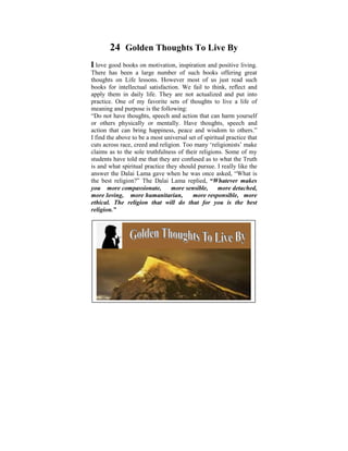 24 Golden Thoughts To Live By
I love good books on motivation, inspiration and positive living.
There has been a large number of such books offering great
thoughts on Life lessons. However most of us just read such
books since I was a satisfaction. We usedto think, reflect the
 Ever for intellectual child of six, I fail to ponder on and
apply them indisparities that exist not actualized and put into
 tremendous daily life. They are in human conditions. It
practice. One in my life, when I started to learn live practise
 was later on of my favorite sets of thoughts to and a life of
meaning and purpose is the following:
 the Dhamma that some light was shed on these
“Do not have thoughts, speech and action that can harm yourself
 philosophical issues.or mentally. Have I did a Power Point
or others physically
                         Some years ago, thoughts, speech and
 presentation based on the thoughts that puzzled me when I
action that can bring happiness, peace and wisdom to others.”
Iwas young. The be a most universal help make uspractice that
  find the above to objective was to set of spiritual reflect on
cuts across race, the Way religion. Too many ‘religionists’ make
 the Dhamma – creed and things are, The Four Noble Truths,
claimsFivetoUniversal Orders, The their religions. SomeEffect,
 The as the sole truthfulness of Law of Cause and of my
students have Rebirth,that they are confused as to what the Truth
 Kamma and told me The Six Realms etc.
is and what spiritual practice they should pursue. I really like the
answer the Dalai Lama gave when he was once asked, “What is
the best religion?” The Dalai Lama replied, “Whatever makes
you more compassionate,          more sensible,    more detached,
more loving, more humanitarian,          more responsible, more
ethical. The religion that will do that for you is the best
religion.”
 