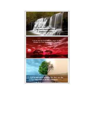 Let us not worry, for worry is
      the most unproductive of
          human activities.



  Let us not be fearful, for most of the
   things we fear never come to pass.




                                             3




Let us not carry grudges, for they are the
      heaviest of all life’s burdens.
 
