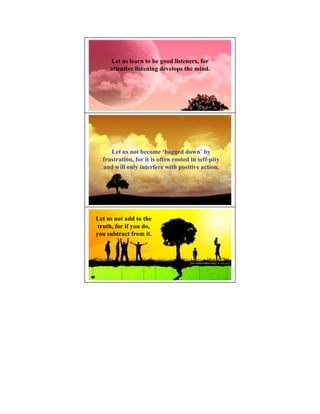Let us learn to be good listeners, for
     attentive listening develops the mind.




     Let us not become ‘bogged down’ by
  frustration, for it is often rooted in self-pity
  and will only interfere with positive action.




Let us not add to the
 truth, for if you do,
you subtract from it.
 
