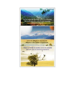 Let us count our blessings, never overlooking
 the small ones, for a lot of small blessings
             add up to a big one.




                                            11




     Let us be diligent to succeed, for
   diligence is the mother of good luck.


What we dislike in another, let us be mindful
                                            12
  and take care to correct in ourselves.
 
