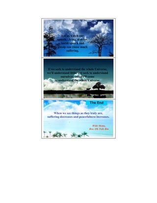 Let us watch our
       speech…lying, slander,
          harsh speech and
       gossip can cause much
              suffering.




If we seek to understand the whole Universe,
we’ll understand little, but seek to understand
          ourselves, and we’ll come
      to understand the whole Universe.




                                The End


     When we see things as they truly are,
suffering decreases and peacefulness increases.

                                  With Metta,
                                Bro. Oh Teik Bin
 