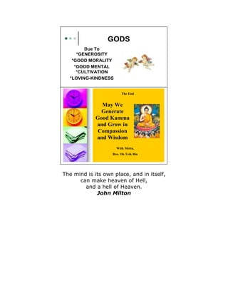 GODS
   GE EROSITY
        Due To
   GOOD MORALITY
   GOOD ME TAL CULTIVATIO
     *GENEROSITY
   LOVI G-KI D ESS

   *GOOD MORALITY
    *GOOD MENTAL
     *CULTIVATION
  *LOVING-KINDNESS


                                 The End


                    May We
                    Generate
                  Good Kamma
                  and Grow in
                   Compassion
                  and Wisdom
                              With Metta,
                            Bro. Oh Teik Bin




The mind is its own place, and in itself,
      can make heaven of Hell,
        and a hell of Heaven.
             John Milton
 