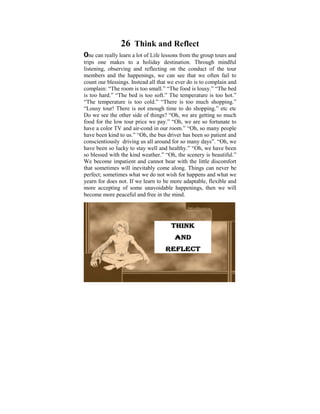 26 Think and Reflect
One can really learn a lot of Life lessons from the group tours and
trips one makes to a holiday destination. Through mindful
listening, observing a child of six, on usedconduct of the tour
 Ever since I was and reflecting I the to ponder on the
members and disparities that we can see that we often fail It
 tremendous the happenings, exist in human conditions. to
countlaterblessings. Instead all thatstarted to learn and practise
 was our on in my life, when I we ever do is to complain and
complain: “The room is too small.” “Thewas is lousy.” “The bed
 the Dhamma that some light food shed on these
is too hard.” “The bed is too soft.” The temperature is tooPoint
 philosophical issues. Some years ago, I did a Power hot.”
“The temperature is on the thoughts that too muchme when I
 presentation based too cold.” “There is puzzled shopping.”
“Lousy tour! Thereobjective was to help do shopping.” etc on
 was young. The is not enough time to make us reflect etc
Do we see the – the side of things? “Oh, we are getting so much
 the Dhamma other Way things are, The Four Noble Truths,
food for theUniversalprice we pay.” Law of Cause fortunate to
 The Five low tour Orders, The “Oh, we are so and Effect,
have a color TV and air-cond in our room.” “Oh, so many people
 Kamma and Rebirth, The Six Realms etc.
have been kind to us.” “Oh, the bus driver has been so patient and
conscientiously driving us some realizationmany days”. “Oh, we
 With understanding and all around for so of these Dhamma
have been so lucky to to live in righteousness, harmony been
 points we can learn stay well and healthy.” “Oh, we haveand
so blessedaccordance with the Natural the scenery is beautiful.”
 peace in with the kind weather.” “Oh, Laws.
Welife that is lived meaningfully bear with the little discomfort
 A become impatient and cannot within oneself and also
that sometimes in need, would come most worthy life. never be
 serving those will inevitably be a along. Things can
perfect; sometimes what we do not wish for happens and what we
yearn for does not. If we learn to be more adaptable, flexible and
more accepting of some unavoidable happenings, then we will
become more peaceful and free in the mind.




                                      THINK
                                       AND
                                   REFLECT
 