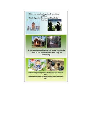 Before you complain impatiently about your
                  children
 Think of people who desire children but are
                  barren.




Before you complain about the house you live in
   Think of the homeless ones who keep on
                 wandering.




 Before complaining about the distance you have to
                      drive
Think of someone walking that distance in his or her
                       life.
 