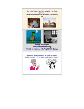And when you are tired and complain a lot about
                       your job
  Think of the disabled and the jobless who foolishly
                         rob.




            Today before you
         complain about living
 Think of someone who’s pitifully dying.


  Before you think of pointing the finger at another
Reflect carefully , ‘Who in this world is not a Sinner?’
                                                Sinner?’
 