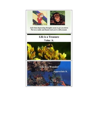 And when depressing thoughts seem to get you down
 Put on a smile and thank God you’re still around.
                              you’



           Life is a Treasure
                  Value it.




            Life is a Wonder
                              Appreciate it.
 