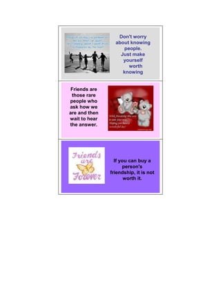 Don't worry
                 about knowing
                    people.
                   Just make
                    yourself
                      worth
                    knowing


 Friends are
 those rare
people who
ask how we
are and then
wait to hear
the answer.




                 If you can buy a
                     person's
               friendship, it is not
                      worth it.
 