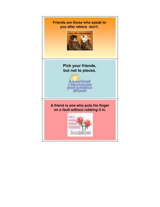 Friends are those who speak to
     you after others don't.




       Pick your friends,
       but not to pieces.




A friend is one who puts his finger
  on a fault without rubbing it in.
 