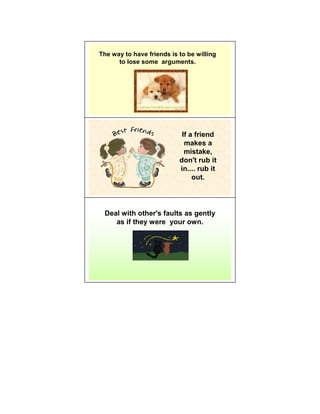 The way to have friends is to be willing
      to lose some arguments.




                            If a friend
                             makes a
                             mistake,
                           don't rub it
                           in.... rub it
                                out.




 Deal with other's faults as gently
    as if they were your own.
 