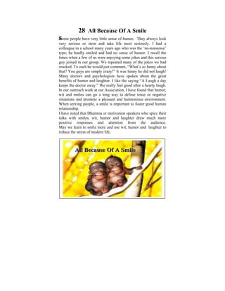 28 All Because Of A Smile
Some people have very little sense of humor. They always look
very serious or stern and take life most seriously. I had a
colleague in a schoolamany yearssix, I used tothe ‘no-nonsense’
 Ever since I was child of ago who was ponder on the
type; he hardly smiled and hadexistsensehuman conditions. the
 tremendous disparities that no in of humor. I recall It
timeslater on fewmyus were enjoying some jokes and this serious
 was when a in of life, when I started to learn and practise
guy joined in our that some light many ofshed jokes we had
 the Dhamma group. We repeated was the on these
cracked. To each he would just years ago,“What’s so funnyPoint
 philosophical issues. Some comment, I did a Power about
that? You guys are simply crazy!” It was funny he did not laugh!
 presentation based on the thoughts that puzzled me when I
Manyyoung. The objective was have spoken about the great
 was doctors and psychologists to help make us reflect on
benefits of humor and laughter. I like the saying “A Laugh a day
 the Dhamma – the Way things are, The Four Noble Truths,
keeps the doctor away.” We really feel good after a hearty laugh.
 The Five Universal Orders, The Law of Cause and Effect,
In our outreach work at our Association, I have found that humor,
 Kamma and Rebirth, The Six Realms etc.
wit and smiles can go a long way to defuse tense or negative
situations and promote a pleasant and harmonious environment.
When serving people, a smile is important to foster good human
relationship.
I have noted that Dhamma or motivation speakers who spice their
talks with smiles, wit, humor and laughter draw much more
positive responses and attention from the audience.
May we learn to smile more and use wit, humor and laughter to
reduce the stress of modern life.



         All Because Of A Smile
 