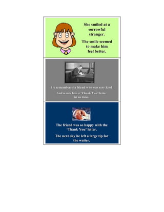 She smiled at a
                       sorrowful
                       stranger.
                   The smile seemed
                     to make him
                      feel better.




He remembered a friend who was very kind
   And wrote him a ‘Thank You’ letter
                           You’
               in no time.




  The friend was so happy with the
         ‘Thank You’ letter.
                You’
  The next day he left a large tip for
             the waiter.
 