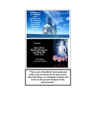 Arise! Do not
   be heedless!
       Lead a
  righteous life.
  The righteous
    live happily
    both in this
     world and
      the next.




       The End




         With Metta,
       Bro. Oh Teik Bin




  “The secret of health for both mind and
 body is not to mourn for the past, worry
about the future, or anticipate troubles, but
   to live in the present moment wisely
               and earnestly.”
 