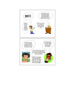 My education is more
                                           important than aimless
                                            chit-chatting, playing
                                            games and gossiping
                                          through SMS on the cell
                                          phone. All this can wait.




 Mummy,                        Mummy, I don’t really
 You have                       need a cell phone as
to buy for                     yet. I see many of my
  me the                       friends wasting their
                                money on pre-paid
 RM2000
                                        cards!
cell phone!
My friends
  have it.




  I need more money                               My foolish friends
  to dye my hair, buy                             are so materialistic
 cosmetics, and those                             … I know one day
 branded dresses I see                              they will regret
 my friends wearing.                                 their actions.



                     After my PMR, it’d be good for
                    me to do more reading, improve
                    my computer knowledge and help
                           more in the home.


                    Daddy, I am going
                     to work after my
                    PMR. The monthly
                    allowance you give
                     me is not enough!
 