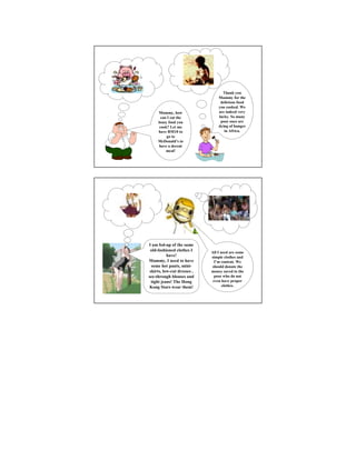 Thank you
                                 Mummy for the
                                  delicious food
                                 you cooked. We
     Mummy, how                  are indeed very
       can I eat the             lucky. So many
     lousy food you               poor ones are
      cook? Let me               dying of hunger
     have RM10 to                   in Africa.
          go to
     McDonald’s to
      have a decent
          meal!




I am fed-up of the same
 old-fashioned clothes I     All I need are some
           have!             simple clothes and
Mummy, I need to have          I’m content. We
  some hot pants, mini-      should donate the
 skirts, low-cut dresses ,   money saved to the
see-through blouses and       poor who do not
  tight jeans! The Hong       even have proper
 Kong Stars wear them!              clothes.
 