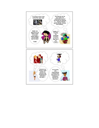 I’m going to have a fine                   The Internet can be
   time at the cyber café.                     very useful. It’s
                                            unfortunate many of
                                           my friends are abusing
                                            it   playing network
                                           games always, aimless
                                               chit-chatting




   Daddy, I am                           Daddy, I’ll
going over to my                          be using
 friend’
 friend’s house                              the
   to do some                            Computer
school revision. I                        for about
 am not coming                           an hour to
 back for dinner.                        help me in
                                             my
     (Lying)                               Project.




                      School is so      It’s my duty
                     boring. I shall         and
                       phone my        responsibility
                     friends to go     to study hard.
                     shopping and      My parents are
                       dancing in        working so
                      the disco         hard for my
                                         education.
 