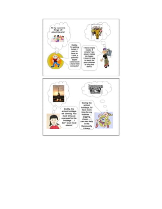 All my expensive
    things will
attract the girls!




                        Daddy,
                     I’m getting       I have simple
                       bored. I           needs. A
                        want to         simple Tape
                       have an         player makes
                        I-pod, a          me happy.
                       powerful       I think I’ll help
                         digital        to teach the
                     camera and        poor children
                     a hand-held         to sing and
                      computer!            dance.




                                     During the
                                       school
                                    holidays, I’d
                Daddy, the           have more
             school holidays        time for my
             are coming. You         hobbies
              must bring us           jogging,
             overseas for the        chess     I
               holidays    I       can also help
             don’t want local           in the
                  places!           Community
                                      Library.
 
