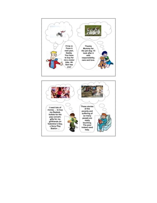 I’ll be in       Thanks
                        Form 4        Mummy for
                     next year,     the pet dog. I’ll
                        Daddy.        look after it
                      You have            with
                     to buy for     responsibility,
                     me a motor      care and love.
                      bike. Ah
                      Soh has
                          one!




                                     I need to save money
                                       to do some charity.




                                    These stories
  I need lots of
                                        of the
money       to buy
                                     poverty and
   my Reebok,
                                     suffering of
 tickets for the
                                       so many
  pop concert,
                                      people are
   gifts for my
                                        really
 girlfriends on
                                      touching.
Valentine’s Day,
                                       The poor
   a Sony Play
                                    indeed need
    Station
                                         help.
 
