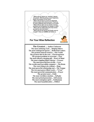 * When will we reduce our ‘wanting’, desires
      and greed? Will they bring us true happiness,
      peace and freedom of the mind?
      * When will we learn to count our blessings
      and be content with what we have? There are
      so many suffering ones out there in our world.
      * When will we open out our hearts in loving-
      kindness and compassion for people in need?
      * When will we realize that to be truly human
      we need to care and share?
      * When will we see that all will finally come to
      ‘nought’? Only our KAMMA will follow us.




 For Your Wise Reflection


     The Greatest ... Author Unknown
   The most satisfying work ... Helping Others
The most endangered species ... Dedicated Leaders
   The greatest natural resource ... Our Youth
 The greatest shot in the arm ... Encouragement
    The greatest problem to overcome ... Fear
 The most effective sleeping pill ... Peace of Mind
  The most crippling failure disease ... Excuses
     The most powerful force in life ... Love
The worlds most incredible computer ... The Brain
      The worst thing to be without ... Hope
The most powerful relationship tool ... The Tongue
  The two most power-filled words ... "I Can"
  The most powerful communication ... Prayer
           The greatest asset ... Faith
     The most worthless emotion ... Self-pity
    The most prized possession ... Self-esteem
    The most contagious spirit ... Enthusiasm
       The most beautiful attire ... SMILE
 