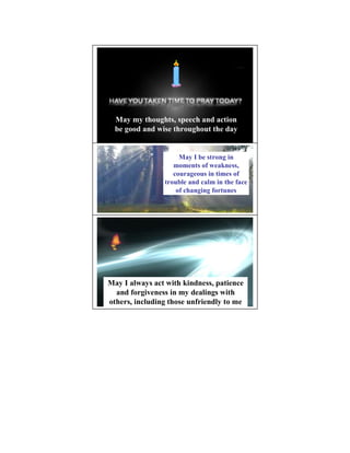 May my thoughts, speech and action
  be good and wise throughout the day


                     May I be strong in
                   moments of weakness,
                   courageous in times of
                trouble and calm in the face
                    of changing fortunes




May I always act with kindness, patience
  and forgiveness in my dealings with
others, including those unfriendly to me
 