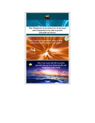 May Wisdom be at my head, Love in my heart
   and Compassion at my side to protect
         and guide me always.



May I have the opportunity today to help
someone in need of my love and support




         May I not waste this life in useless
       pursuits but use it to bring benefit and
               happiness to the world
 