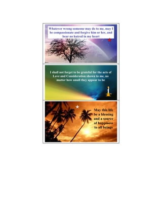 Whatever wrong someone may do to me, may I
be compassionate and forgive him or her, and
        bear no hatred in my heart




I shall not forget to be grateful for the acts of
   Love and Consideration shown to me, no
     matter how small they appear to be




                                  May this life
                                  be a blessing
                                  and a source
                                  of happiness
                                  to all beings
 